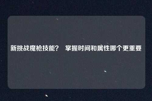 新挑战魔枪技能？  掌握时间和属性哪个更重要