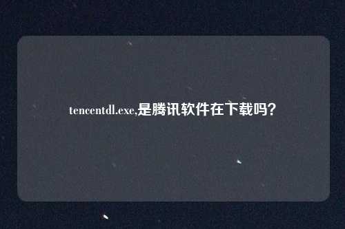 tencentdl.exe,是腾讯软件在下载吗？