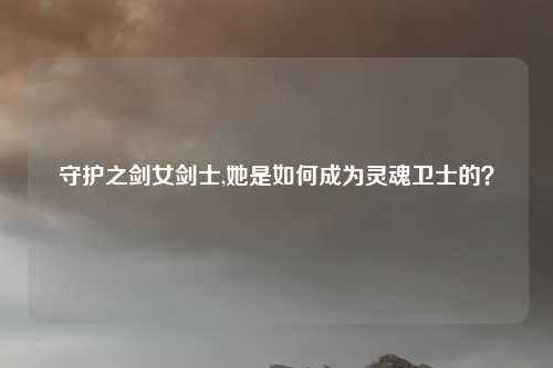 守护之剑女剑士,她是如何成为灵魂卫士的？