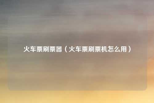 火车票刷票器（火车票刷票机怎么用）