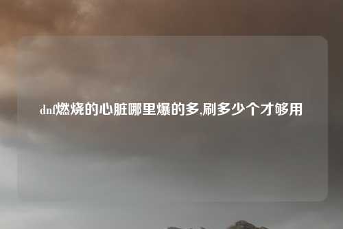 dnf燃烧的心脏哪里爆的多,刷多少个才够用