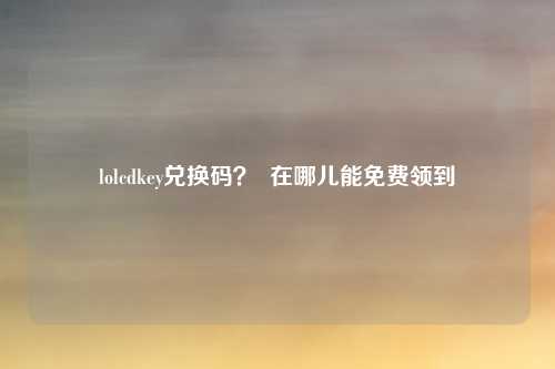 lolcdkey兑换码？  在哪儿能免费领到