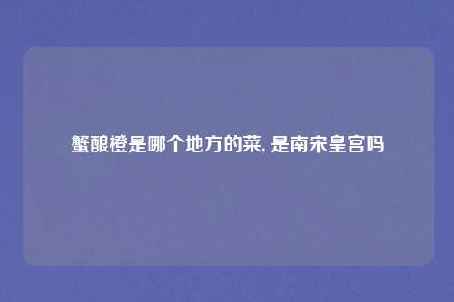 蟹酿橙是哪个地方的菜, 是南宋皇宫吗