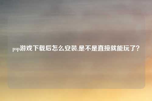 psp游戏下载后怎么安装,是不是直接就能玩了？