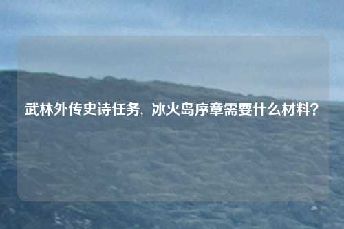 武林外传史诗任务,  冰火岛序章需要什么材料？