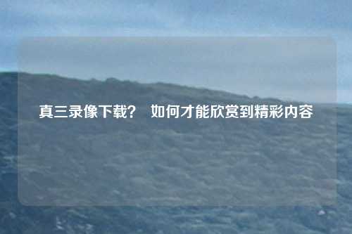 真三录像下载？  如何才能欣赏到精彩内容