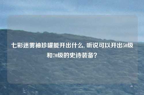 七彩迷雾袖珍罐能开出什么, 听说可以开出50级和70级的史诗装备？