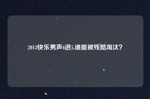2013快乐男声6进5,谁能被残酷淘汰？