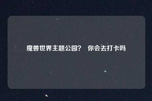 魔兽世界主题公园？  你会去打卡吗