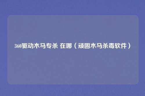360驱动木马专杀 在哪（顽固木马杀毒软件）
