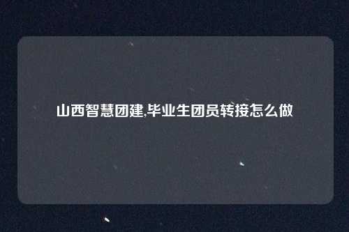 山西智慧团建,毕业生团员转接怎么做