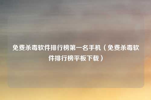 免费杀毒软件排行榜第一名手机（免费杀毒软件排行榜平板下载）