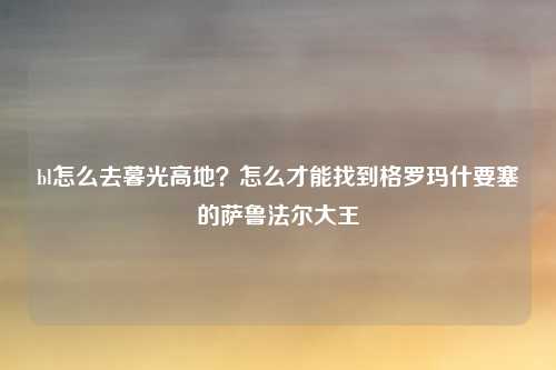 bl怎么去暮光高地？怎么才能找到格罗玛什要塞的萨鲁法尔大王