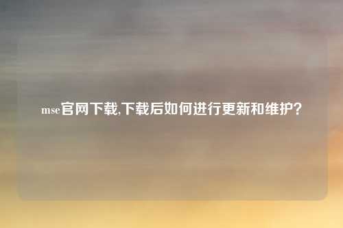 mse官网下载,下载后如何进行更新和维护？