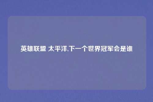 英雄联盟 太平洋,下一个世界冠军会是谁