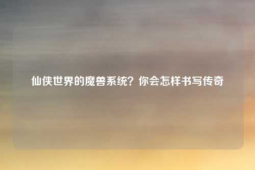仙侠世界的魔兽系统？你会怎样书写传奇