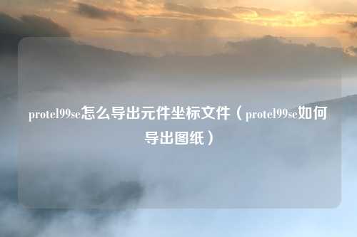 protel99se怎么导出元件坐标文件（protel99se如何导出图纸）