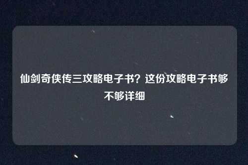 仙剑奇侠传三攻略电子书？这份攻略电子书够不够详细
