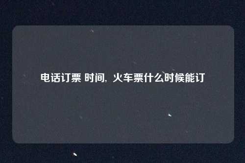 电话订票 时间,  火车票什么时候能订