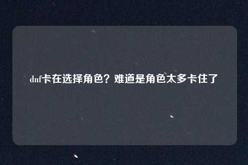 dnf卡在选择角色？难道是角色太多卡住了