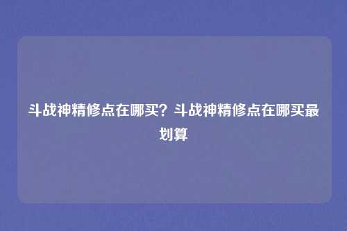 斗战神精修点在哪买？斗战神精修点在哪买最划算
