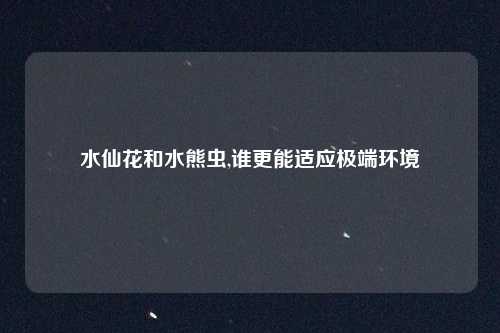 水仙花和水熊虫,谁更能适应极端环境