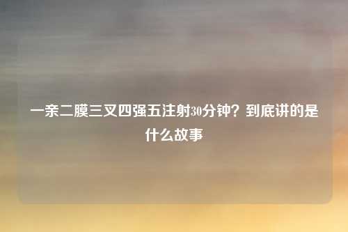 一亲二膜三叉四强五注射30分钟？到底讲的是什么故事