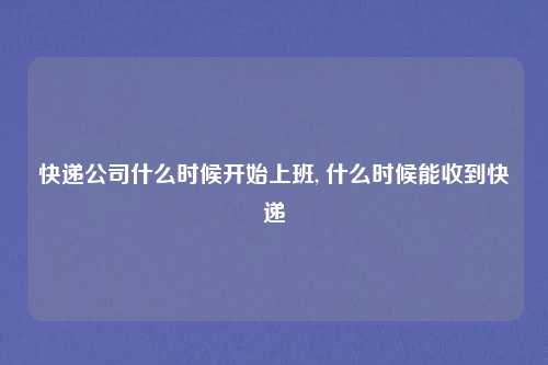 快递公司什么时候开始上班, 什么时候能收到快递