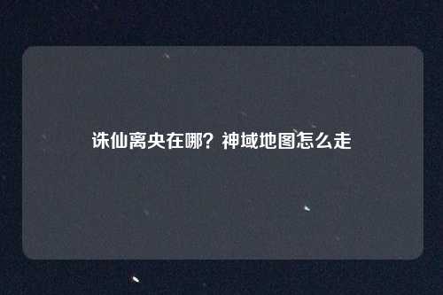 诛仙离央在哪？神域地图怎么走