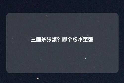 三国杀张颌？哪个版本更强