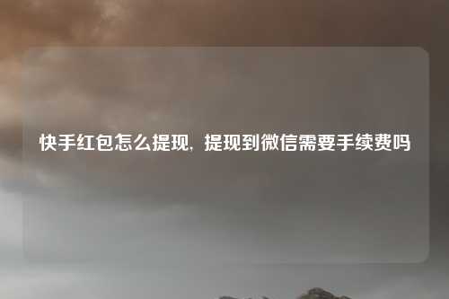 快手红包怎么提现,  提现到微信需要手续费吗