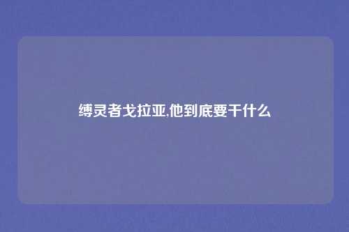 缚灵者戈拉亚,他到底要干什么
