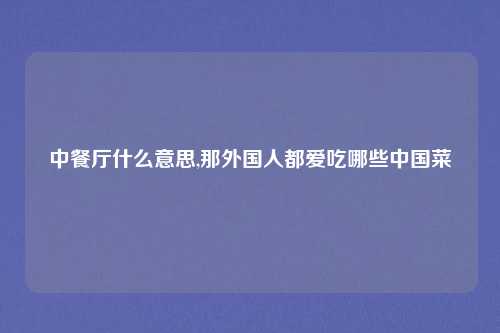 中餐厅什么意思,那外国人都爱吃哪些中国菜