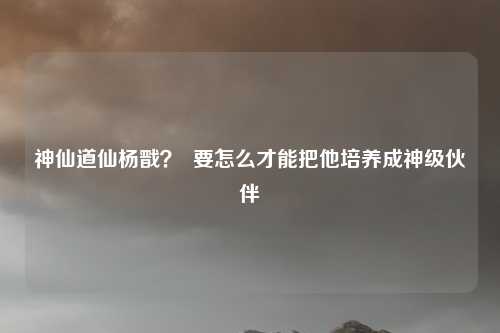 神仙道仙杨戬？  要怎么才能把他培养成神级伙伴