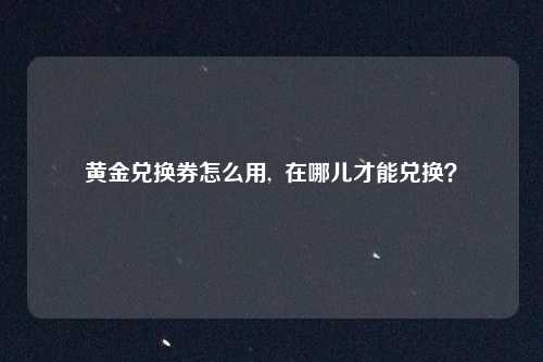 黄金兑换券怎么用,  在哪儿才能兑换？