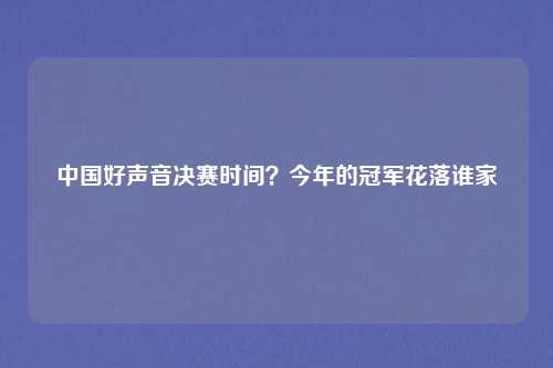 中国好声音决赛时间？今年的冠军花落谁家