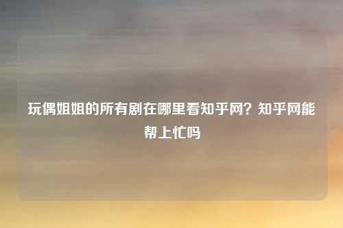 玩偶姐姐的所有剧在哪里看知乎网？知乎网能帮上忙吗