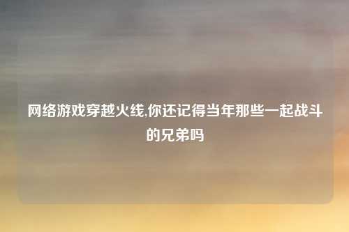 网络游戏穿越火线,你还记得当年那些一起战斗的兄弟吗