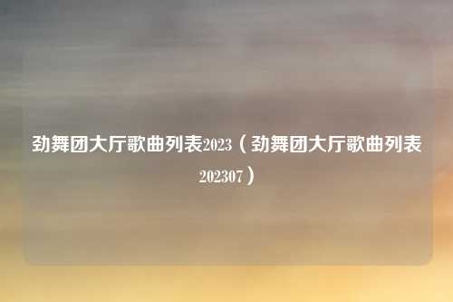 劲舞团大厅歌曲列表2023（劲舞团大厅歌曲列表202307）