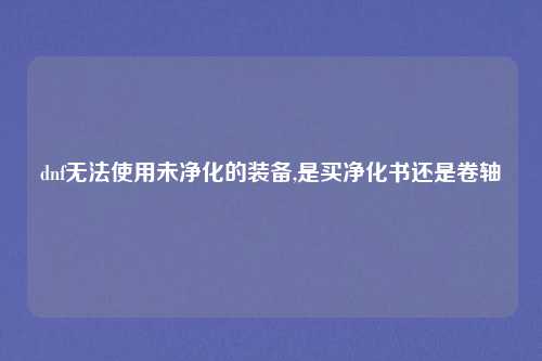 dnf无法使用未净化的装备,是买净化书还是卷轴