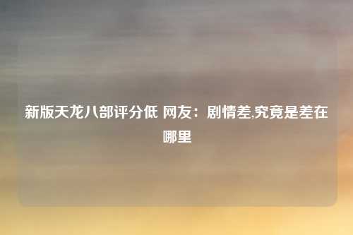 新版天龙八部评分低 网友：剧情差,究竟是差在哪里