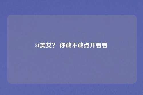 51美女？ 你敢不敢点开看看