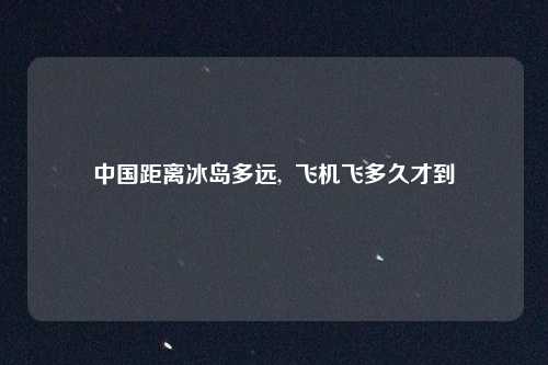 中国距离冰岛多远,  飞机飞多久才到
