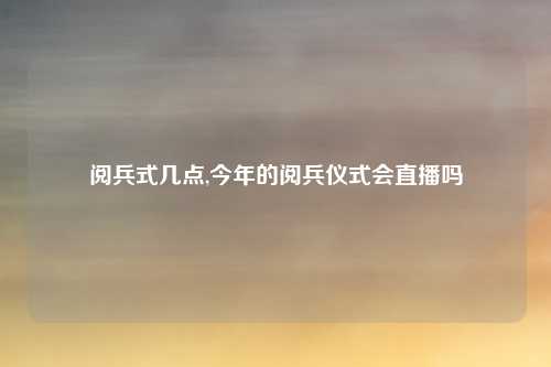 阅兵式几点,今年的阅兵仪式会直播吗