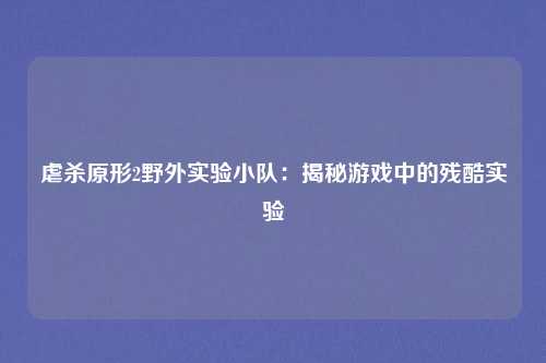 虐杀原形2野外实验小队:揭秘游戏中的残酷实验