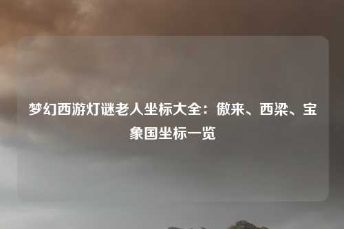 梦幻西游灯谜老人坐标大全:傲来、西梁、宝象国坐标一览