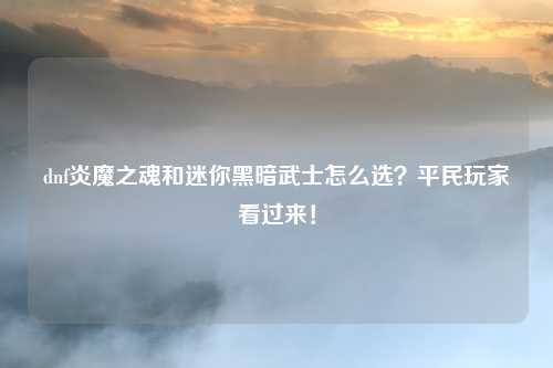 dnf炎魔之魂和迷你黑暗武士怎么选?平民玩家看过来!