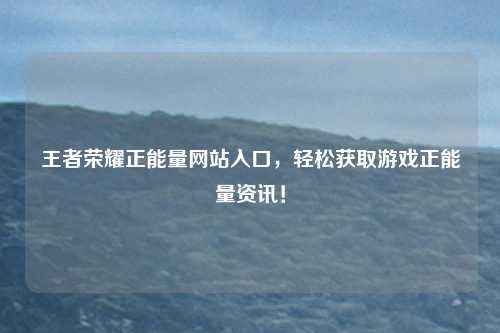 王者荣耀正能量网站入口，轻松获取游戏正能量资讯！