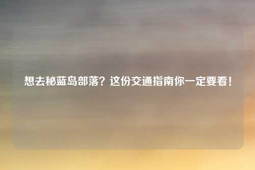 想去秘蓝岛部落?这份交通指南你一定要看!