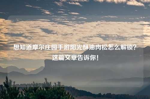 想知道摩尔庄园手游阳光酥油肉松怎么解锁？这篇文章告诉你！